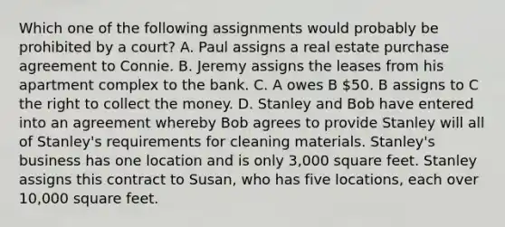 Which one of the following assignments would probably be prohibited by a court? A. Paul assigns a real estate purchase agreement to Connie. B. Jeremy assigns the leases from his apartment complex to the bank. C. A owes B 50. B assigns to C the right to collect the money. D. Stanley and Bob have entered into an agreement whereby Bob agrees to provide Stanley will all of Stanley's requirements for cleaning materials. Stanley's business has one location and is only 3,000 square feet. Stanley assigns this contract to Susan, who has five locations, each over 10,000 square feet.