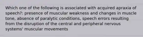 Which one of the following is associated with acquired apraxia of speech?: presence of muscular weakness and changes in muscle tone, absence of paralytic conditions, speech errors resulting from the disruption of the central and peripheral nervous systems' muscular movements