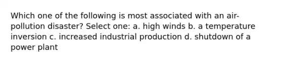 Which one of the following is most associated with an air-pollution disaster? Select one: a. high winds b. a temperature inversion c. increased industrial production d. shutdown of a power plant