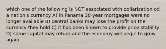 which one of the following is NOT associated with dollarization od a nation's currency A) in Panama 30-year mortgages were no longer available B) central banks may lose the profit on the currency they hold C) it has been known to provide price stability D) some capital may return and the economy will begin to grow again