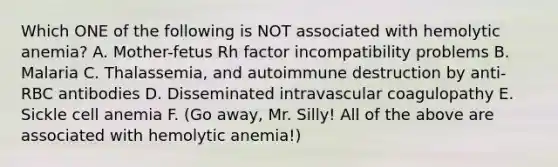 Which ONE of the following is NOT associated with hemolytic anemia? A. Mother-fetus Rh factor incompatibility problems B. Malaria C. Thalassemia, and autoimmune destruction by anti-RBC antibodies D. Disseminated intravascular coagulopathy E. Sickle cell anemia F. (Go away, Mr. Silly! All of the above are associated with hemolytic anemia!)