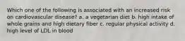 Which one of the following is associated with an increased risk on cardiovascular disease? a. a vegetarian diet b. high intake of whole grains and high dietary fiber c. regular physical activity d. high level of LDL in blood