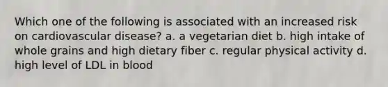 Which one of the following is associated with an increased risk on cardiovascular disease? a. a vegetarian diet b. high intake of whole grains and high dietary fiber c. regular physical activity d. high level of LDL in blood