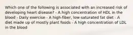 Which one of the following is associated with an increased risk of developing heart disease? - A high concentration of HDL in the blood - Daily exercise - A high-fiber, low-saturated fat diet - A diet made up of mostly plant foods - A high concentration of LDL in the blood