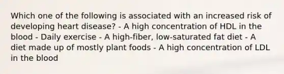 Which one of the following is associated with an increased risk of developing heart disease? - A high concentration of HDL in the blood - Daily exercise - A high-fiber, low-saturated fat diet - A diet made up of mostly plant foods - A high concentration of LDL in the blood