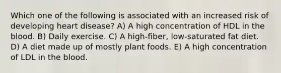 Which one of the following is associated with an increased risk of developing heart disease? A) A high concentration of HDL in the blood. B) Daily exercise. C) A high-fiber, low-saturated fat diet. D) A diet made up of mostly plant foods. E) A high concentration of LDL in the blood.