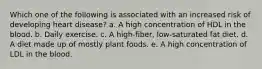 Which one of the following is associated with an increased risk of developing heart disease? a. A high concentration of HDL in the blood. b. Daily exercise. c. A high-fiber, low-saturated fat diet. d. A diet made up of mostly plant foods. e. A high concentration of LDL in the blood.