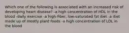 Which one of the following is associated with an increased risk of developing heart disease? -a high concentration of HDL in the blood -daily exercise -a high-fiber, low-saturated fat diet -a diet made up of mostly plant foods -a high concentration of LDL in the blood