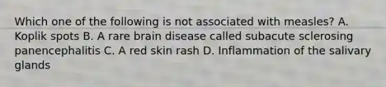 Which one of the following is not associated with measles? A. Koplik spots B. A rare brain disease called subacute sclerosing panencephalitis C. A red skin rash D. Inflammation of the salivary glands