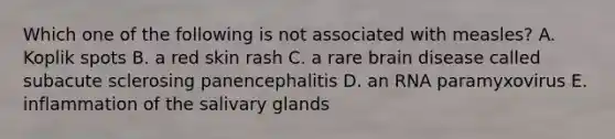 Which one of the following is not associated with measles? A. Koplik spots B. a red skin rash C. a rare brain disease called subacute sclerosing panencephalitis D. an RNA paramyxovirus E. inflammation of the salivary glands