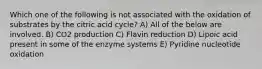 Which one of the following is not associated with the oxidation of substrates by the citric acid cycle? A) All of the below are involved. B) CO2 production C) Flavin reduction D) Lipoic acid present in some of the enzyme systems E) Pyridine nucleotide oxidation