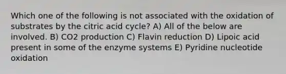 Which one of the following is not associated with the oxidation of substrates by the citric acid cycle? A) All of the below are involved. B) CO2 production C) Flavin reduction D) Lipoic acid present in some of the enzyme systems E) Pyridine nucleotide oxidation