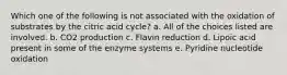 Which one of the following is not associated with the oxidation of substrates by the citric acid cycle? a. All of the choices listed are involved. b. CO2 production c. Flavin reduction d. Lipoic acid present in some of the enzyme systems e. Pyridine nucleotide oxidation