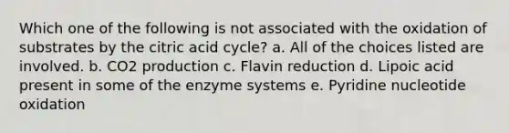 Which one of the following is not associated with the oxidation of substrates by the citric acid cycle? a. All of the choices listed are involved. b. CO2 production c. Flavin reduction d. Lipoic acid present in some of the enzyme systems e. Pyridine nucleotide oxidation