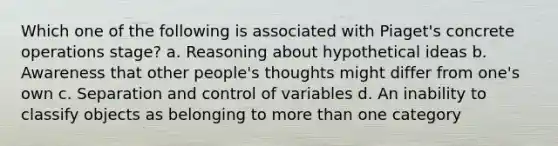 Which one of the following is associated with Piaget's concrete operations stage? a. Reasoning about hypothetical ideas b. Awareness that other people's thoughts might differ from one's own c. Separation and control of variables d. An inability to classify objects as belonging to <a href='https://www.questionai.com/knowledge/keWHlEPx42-more-than' class='anchor-knowledge'>more than</a> one category