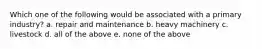 Which one of the following would be associated with a primary industry? a. repair and maintenance b. heavy machinery c. livestock d. all of the above e. none of the above