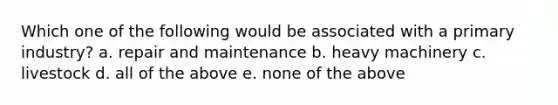 Which one of the following would be associated with a primary industry? a. repair and maintenance b. heavy machinery c. livestock d. all of the above e. none of the above