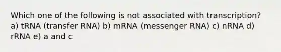 Which one of the following is not associated with transcription? a) tRNA (transfer RNA) b) mRNA (messenger RNA) c) nRNA d) rRNA e) a and c