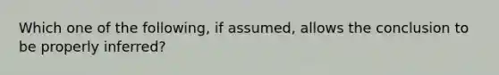 Which one of the following, if assumed, allows the conclusion to be properly inferred?