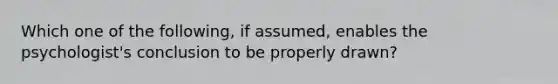 Which one of the following, if assumed, enables the psychologist's conclusion to be properly drawn?