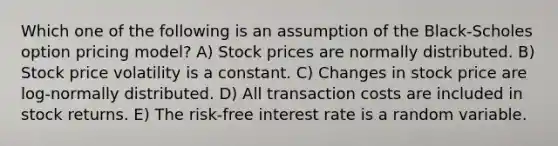 Which one of the following is an assumption of the Black-Scholes option pricing model? A) Stock prices are normally distributed. B) Stock price volatility is a constant. C) Changes in stock price are log-normally distributed. D) All transaction costs are included in stock returns. E) The risk-free interest rate is a random variable.