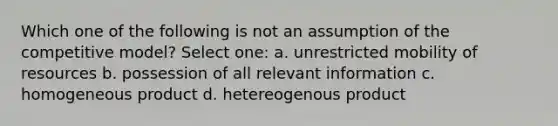 Which one of the following is not an assumption of the competitive model? Select one: a. unrestricted mobility of resources b. possession of all relevant information c. homogeneous product d. hetereogenous product