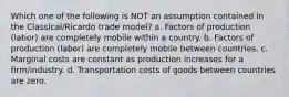 Which one of the following is NOT an assumption contained in the Classical/Ricardo trade model? a. Factors of production (labor) are completely mobile within a country. b. Factors of production (labor) are completely mobile between countries. c. Marginal costs are constant as production increases for a firm/industry. d. Transportation costs of goods between countries are zero.