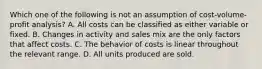 Which one of the following is not an assumption of cost-volume-profit analysis? A. All costs can be classified as either variable or fixed. B. Changes in activity and sales mix are the only factors that affect costs. C. The behavior of costs is linear throughout the relevant range. D. All units produced are sold.