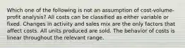 Which one of the following is not an assumption of cost-volume-profit analysis? All costs can be classified as either variable or fixed. Changes in activity and sales mix are the only factors that affect costs. All units produced are sold. The behavior of costs is linear throughout the relevant range.