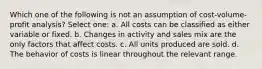 Which one of the following is not an assumption of cost-volume-profit analysis? Select one: a. All costs can be classified as either variable or fixed. b. Changes in activity and sales mix are the only factors that affect costs. c. All units produced are sold. d. The behavior of costs is linear throughout the relevant range.