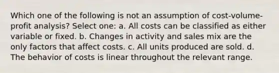 Which one of the following is not an assumption of cost-volume-profit analysis? Select one: a. All costs can be classified as either variable or fixed. b. Changes in activity and sales mix are the only factors that affect costs. c. All units produced are sold. d. The behavior of costs is linear throughout the relevant range.