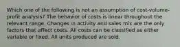 Which one of the following is not an assumption of cost-volume-profit analysis? The behavior of costs is linear throughout the relevant range. Changes in activity and sales mix are the only factors that affect costs. All costs can be classified as either variable or fixed. All units produced are sold.