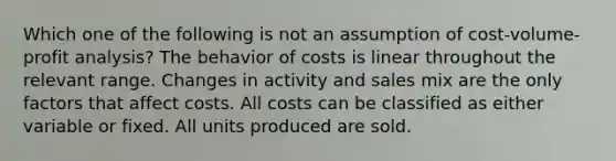 Which one of the following is not an assumption of cost-volume-profit analysis? The behavior of costs is linear throughout the relevant range. Changes in activity and sales mix are the only factors that affect costs. All costs can be classified as either variable or fixed. All units produced are sold.