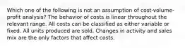 Which one of the following is not an assumption of cost-volume-profit analysis? The behavior of costs is linear throughout the relevant range. All costs can be classified as either variable or fixed. All units produced are sold. Changes in activity and sales mix are the only factors that affect costs.