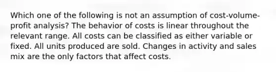 Which one of the following is not an assumption of cost-volume-profit analysis? The behavior of costs is linear throughout the relevant range. All costs can be classified as either variable or fixed. All units produced are sold. Changes in activity and sales mix are the only factors that affect costs.