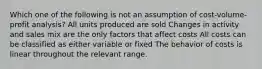 Which one of the following is not an assumption of cost-volume-profit analysis? All units produced are sold Changes in activity and sales mix are the only factors that affect costs All costs can be classified as either variable or fixed The behavior of costs is linear throughout the relevant range.