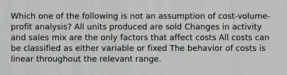 Which one of the following is not an assumption of cost-volume-profit analysis? All units produced are sold Changes in activity and sales mix are the only factors that affect costs All costs can be classified as either variable or fixed The behavior of costs is linear throughout the relevant range.