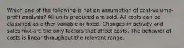 Which one of the following is not an assumption of cost-volume-profit analysis? All units produced are sold. All costs can be classified as either variable or fixed. Changes in activity and sales mix are the only factors that affect costs. The behavior of costs is linear throughout the relevant range.