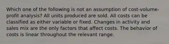 Which one of the following is not an assumption of cost-volume-profit analysis? All units produced are sold. All costs can be classified as either variable or fixed. Changes in activity and sales mix are the only factors that affect costs. The behavior of costs is linear throughout the relevant range.