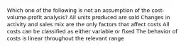 Which one of the following is not an assumption of the cost-volume-profit analysis? All units produced are sold Changes in activity and sales mix are the only factors that affect costs All costs can be classified as either variable or fixed The behavior of costs is linear throughout the relevant range