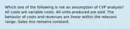 Which one of the following is not an assumption of CVP analysis? All costs are variable costs. All units produced are sold. The behavior of costs and revenues are linear within the relevant range. Sales mix remains constant.