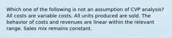 Which one of the following is not an assumption of CVP analysis? All costs are variable costs. All units produced are sold. The behavior of costs and revenues are linear within the relevant range. Sales mix remains constant.