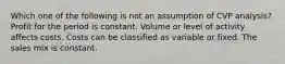 Which one of the following is not an assumption of CVP analysis? Profit for the period is constant. Volume or level of activity affects costs. Costs can be classified as variable or fixed. The sales mix is constant.