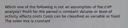 Which one of the following is not an assumption of the CVP analysis? Profit for the period is constant Volume or level of activity affects costs Costs can be classified as variable or fixed The sales mix is constant