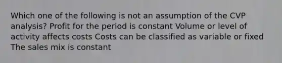 Which one of the following is not an assumption of the CVP analysis? Profit for the period is constant Volume or level of activity affects costs Costs can be classified as variable or fixed The sales mix is constant