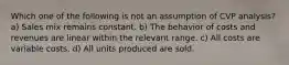 Which one of the following is not an assumption of CVP analysis? a) Sales mix remains constant. b) The behavior of costs and revenues are linear within the relevant range. c) All costs are variable costs. d) All units produced are sold.