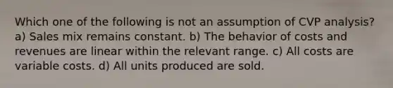 Which one of the following is not an assumption of CVP analysis? a) Sales mix remains constant. b) The behavior of costs and revenues are linear within the relevant range. c) All costs are variable costs. d) All units produced are sold.