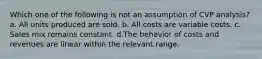 Which one of the following is not an assumption of CVP analysis? a. All units produced are sold. b. All costs are variable costs. c. Sales mix remains constant. d.The behavior of costs and revenues are linear within the relevant range.