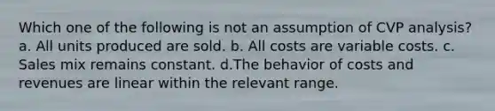 Which one of the following is not an assumption of CVP analysis? a. All units produced are sold. b. All costs are variable costs. c. Sales mix remains constant. d.The behavior of costs and revenues are linear within the relevant range.