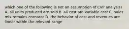 which one of the following is not an assumption of CVP analysis? A. all units produced are sold B. all cost are variable cost C. sales mix remains constant D. the behavior of cost and revenues are linear within the relevant range